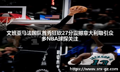 文班亚马法国队首秀狂砍27分震撼意大利吸引众多NBA球探关注